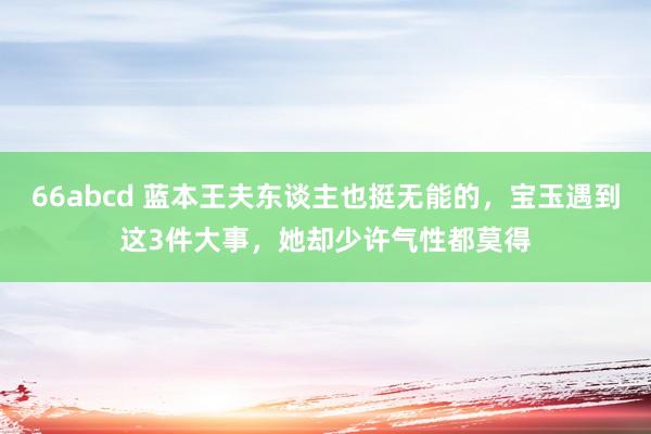 66abcd 蓝本王夫东谈主也挺无能的，宝玉遇到这3件大事，她却少许气性都莫得