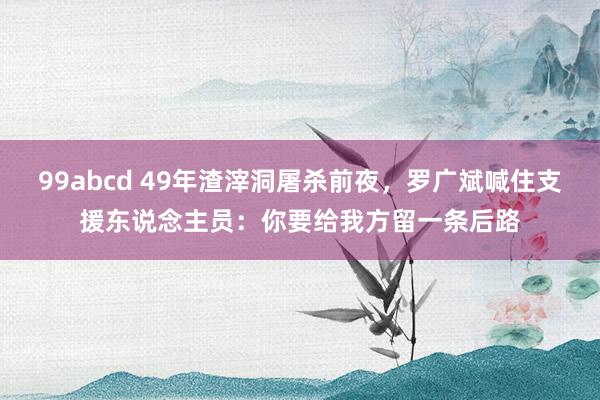 99abcd 49年渣滓洞屠杀前夜，罗广斌喊住支援东说念主员：你要给我方留一条后路