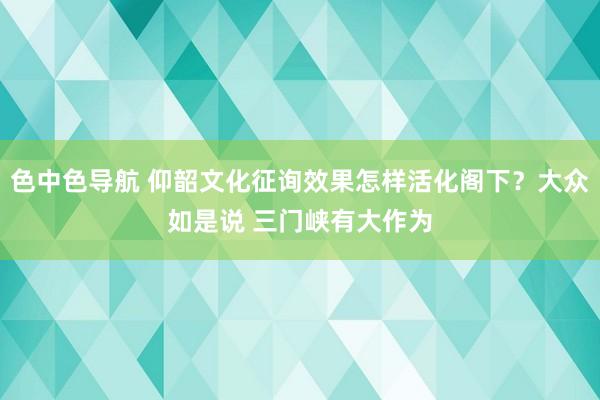 色中色导航 仰韶文化征询效果怎样活化阁下？大众如是说 三门峡有大作为