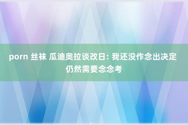 porn 丝袜 瓜迪奥拉谈改日: 我还没作念出决定 仍然需要念念考