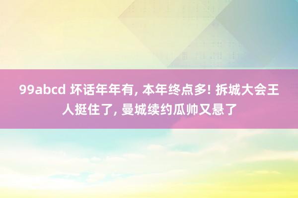 99abcd 坏话年年有， 本年终点多! 拆城大会王人挺住了， 曼城续约瓜帅又悬了