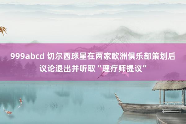 999abcd 切尔西球星在两家欧洲俱乐部策划后议论退出并听取“理疗师提议”