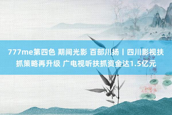 777me第四色 期间光影 百部川扬丨四川影视扶抓策略再升级 广电视听扶抓资金达1.5亿元