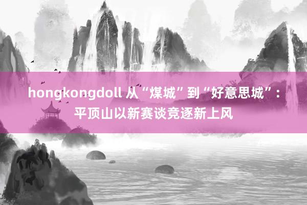 hongkongdoll 从“煤城”到“好意思城”：平顶山以新赛谈竞逐新上风