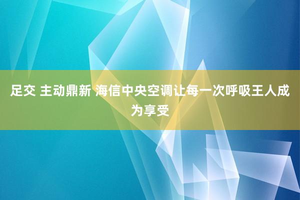 足交 主动鼎新 海信中央空调让每一次呼吸王人成为享受