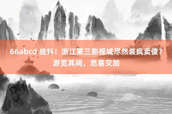 66abcd 战抖！浙江第三影视城尽然装疯卖傻？游览其间，悲喜交加