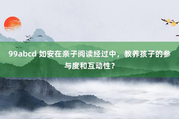 99abcd 如安在亲子阅读经过中，教养孩子的参与度和互动性？