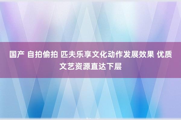 国产 自拍偷拍 匹夫乐享文化动作发展效果 优质文艺资源直达下层