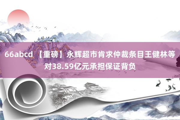 66abcd 【重磅】永辉超市肯求仲裁条目王健林等对38.59亿元承担保证背负