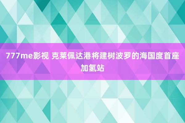 777me影视 克莱佩达港将建树波罗的海国度首座加氢站