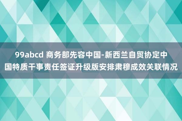 99abcd 商务部先容中国-新西兰自贸协定中国特质干事责任签证升级版安排肃穆成效关联情况