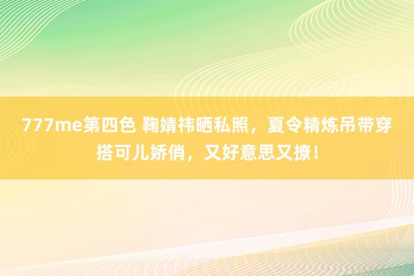 777me第四色 鞠婧祎晒私照，夏令精炼吊带穿搭可儿娇俏，又好意思又撩！