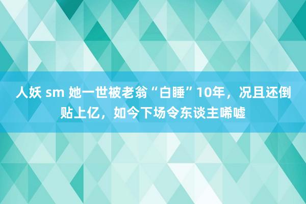 人妖 sm 她一世被老翁“白睡”10年，况且还倒贴上亿，如今下场令东谈主唏嘘