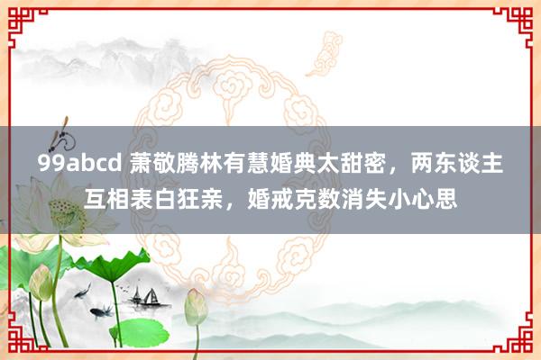 99abcd 萧敬腾林有慧婚典太甜密，两东谈主互相表白狂亲，婚戒克数消失小心思