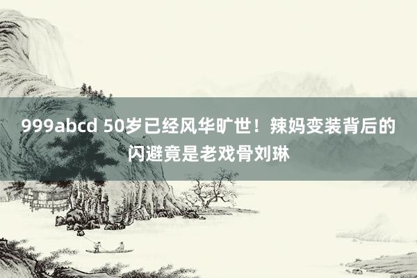 999abcd 50岁已经风华旷世！辣妈变装背后的闪避竟是老戏骨刘琳