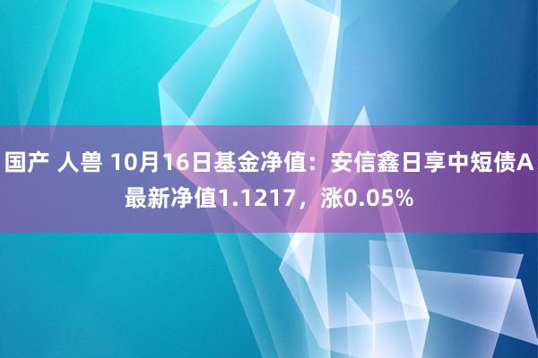 国产 人兽 10月16日基金净值：安信鑫日享中短债A最新净值1.1217，涨0.05%