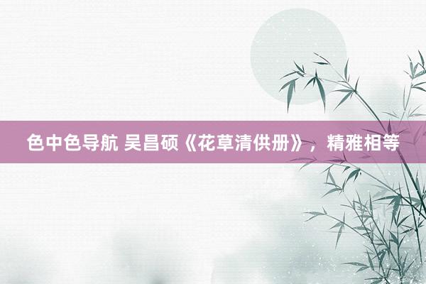 色中色导航 吴昌硕《花草清供册》，精雅相等