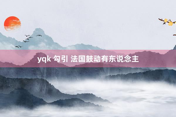 yqk 勾引 法国鼓动有东说念主