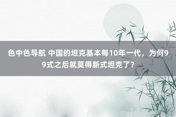 色中色导航 中国的坦克基本每10年一代，为何99式之后就莫得新式坦克了？