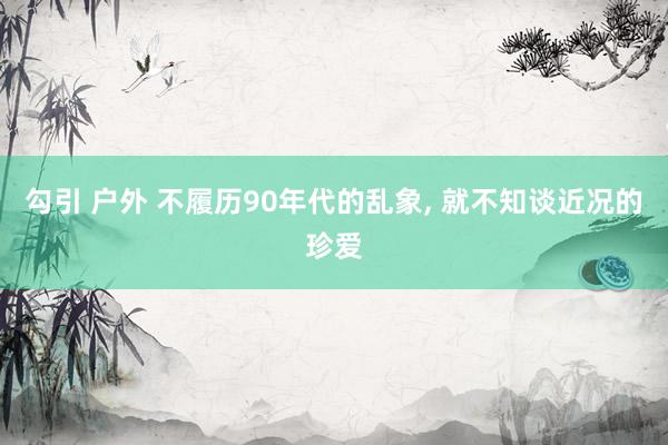 勾引 户外 不履历90年代的乱象， 就不知谈近况的珍爱