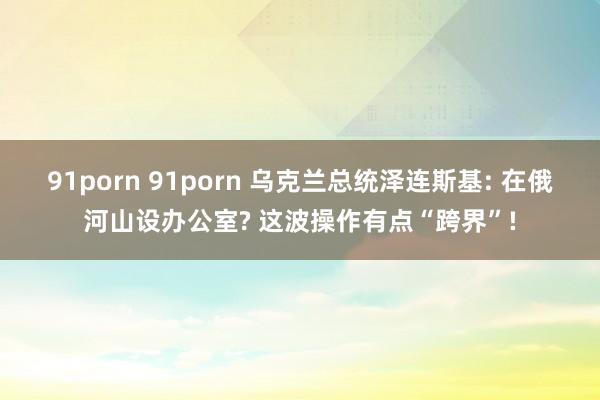 91porn 91porn 乌克兰总统泽连斯基: 在俄河山设办公室? 这波操作有点“跨界”!