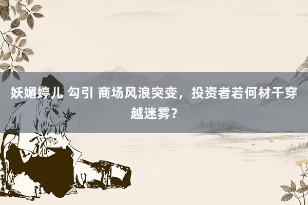 妖媚婷儿 勾引 商场风浪突变，投资者若何材干穿越迷雾？