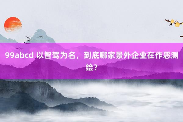 99abcd 以智驾为名，到底哪家景外企业在作恶测绘？