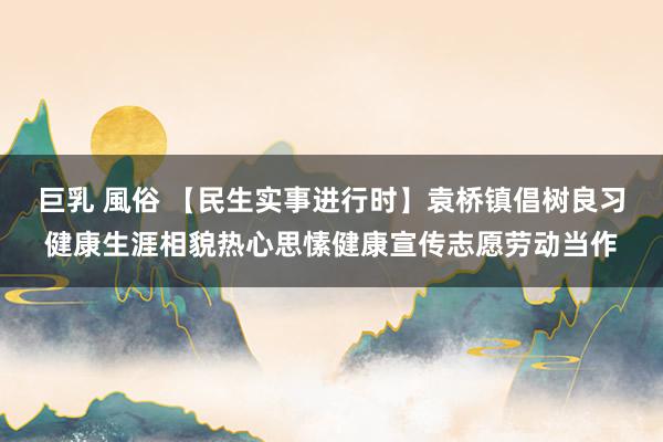 巨乳 風俗 【民生实事进行时】袁桥镇倡树良习健康生涯相貌热心思愫健康宣传志愿劳动当作