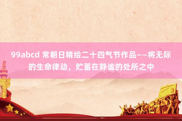 99abcd 常朝日精绘二十四气节作品——将无际的生命律动，贮蓄在静谧的处所之中