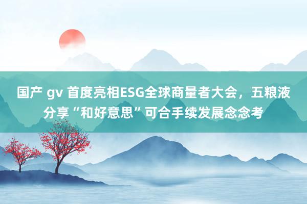 国产 gv 首度亮相ESG全球商量者大会，五粮液分享“和好意思”可合手续发展念念考