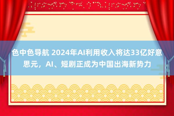 色中色导航 2024年AI利用收入将达33亿好意思元，AI、短剧正成为中国出海新势力