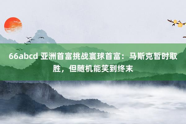 66abcd 亚洲首富挑战寰球首富：马斯克暂时取胜，但随机能笑到终末