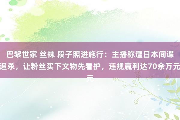 巴黎世家 丝袜 段子照进施行：主播称遭日本间谍追杀，让粉丝买下文物先看护，违规赢利达70余万元