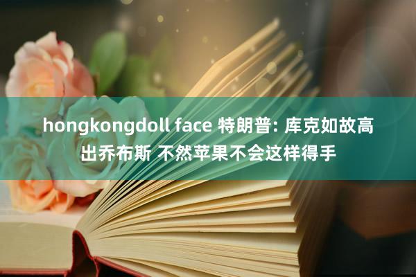 hongkongdoll face 特朗普: 库克如故高出乔布斯 不然苹果不会这样得手