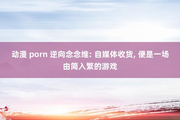 动漫 porn 逆向念念维: 自媒体收货， 便是一场由简入繁的游戏