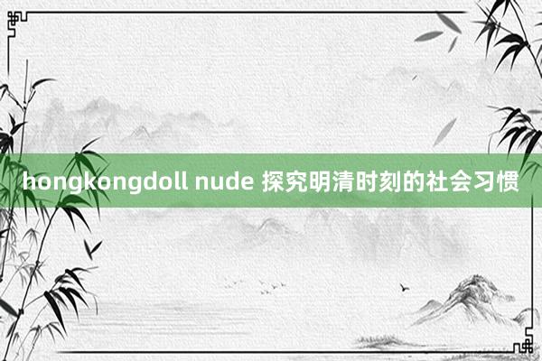 hongkongdoll nude 探究明清时刻的社会习惯