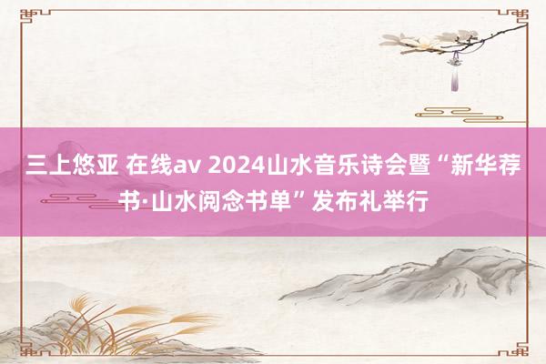 三上悠亚 在线av 2024山水音乐诗会暨“新华荐书·山水阅念书单”发布礼举行