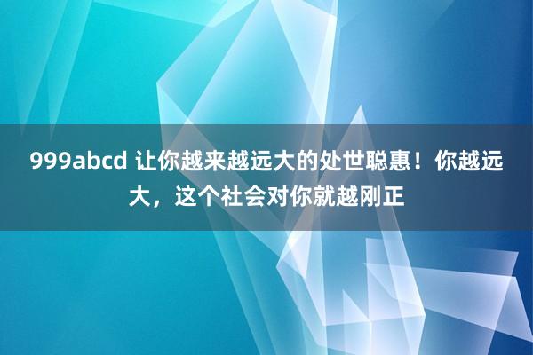 999abcd 让你越来越远大的处世聪惠！你越远大，这个社会对你就越刚正