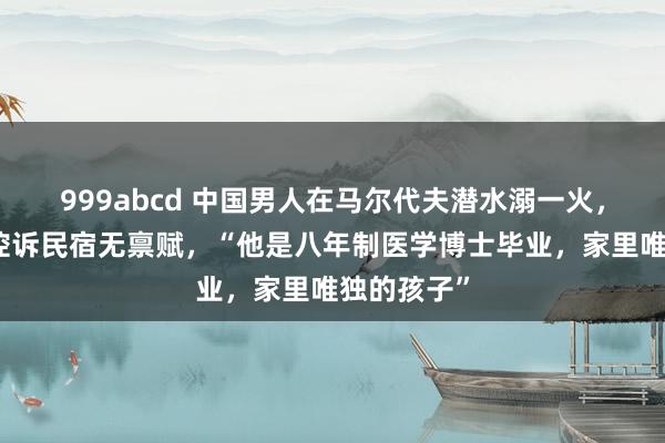 999abcd 中国男人在马尔代夫潜水溺一火，女友含泪控诉民宿无禀赋，“他是八年制医学博士毕业，家里唯独的孩子”