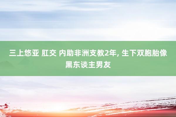 三上悠亚 肛交 内助非洲支教2年， 生下双胞胎像黑东谈主男友