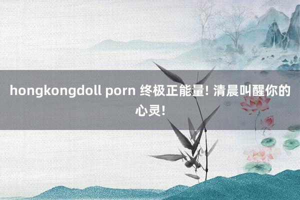 hongkongdoll porn 终极正能量! 清晨叫醒你的心灵!