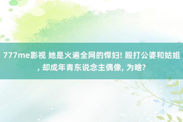 777me影视 她是火遍全网的悍妇! 殴打公婆和姑姐， 却成年青东说念主偶像， 为啥?