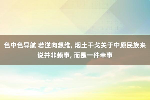 色中色导航 若逆向想维， 烟土干戈关于中原民族来说并非赖事， 而是一件幸事