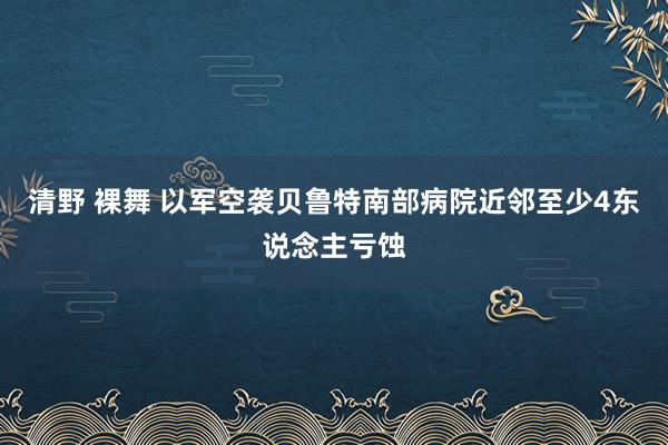 清野 裸舞 以军空袭贝鲁特南部病院近邻至少4东说念主亏蚀