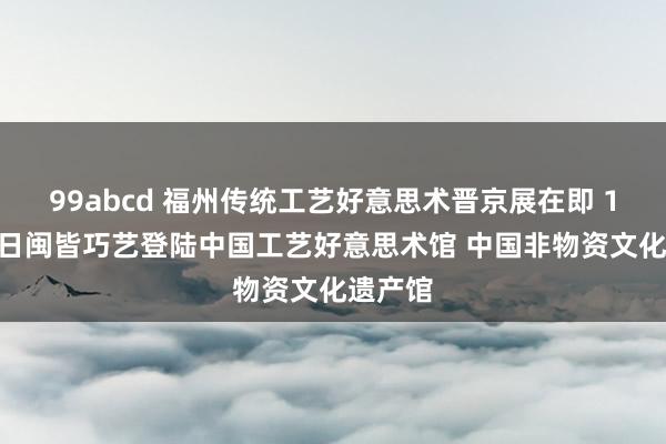 99abcd 福州传统工艺好意思术晋京展在即 10月23日闽皆巧艺登陆中国工艺好意思术馆 中国非物资文化遗产馆