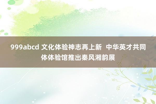 999abcd 文化体验神志再上新  中华英才共同体体验馆推出秦风湘韵展