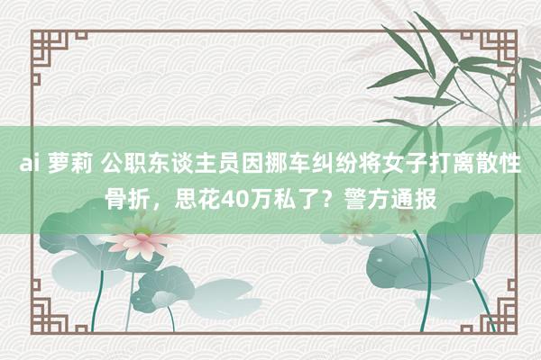 ai 萝莉 公职东谈主员因挪车纠纷将女子打离散性骨折，思花40万私了？警方通报