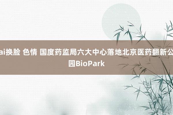 ai换脸 色情 国度药监局六大中心落地北京医药翻新公园BioPark