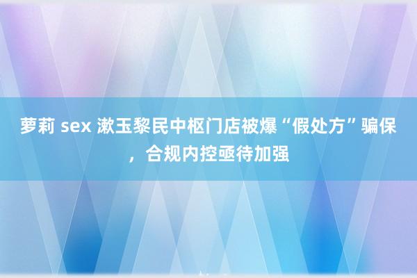 萝莉 sex 漱玉黎民中枢门店被爆“假处方”骗保，合规内控亟待加强