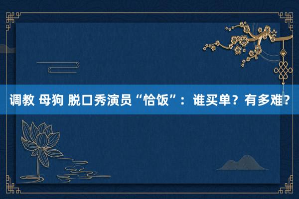 调教 母狗 脱口秀演员“恰饭”：谁买单？有多难？